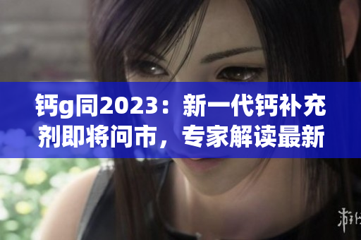 钙g同2023：新一代钙补充剂即将问市，专家解读最新研究成果