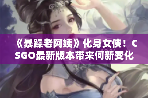 《暴躁老阿姨》化身女侠！CSGO最新版本带来何新变化？