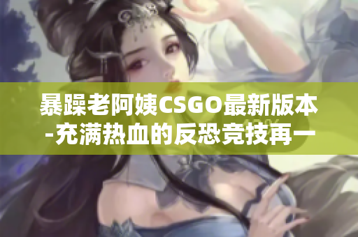 暴躁老阿姨CSGO最新版本-充满热血的反恐竞技再一次引爆！