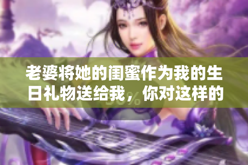 老婆将她的闺蜜作为我的生日礼物送给我，你对这样的行为怎么看？