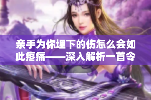 亲手为你埋下的伤怎么会如此疼痛——深入解析一首令人心碎的歌曲