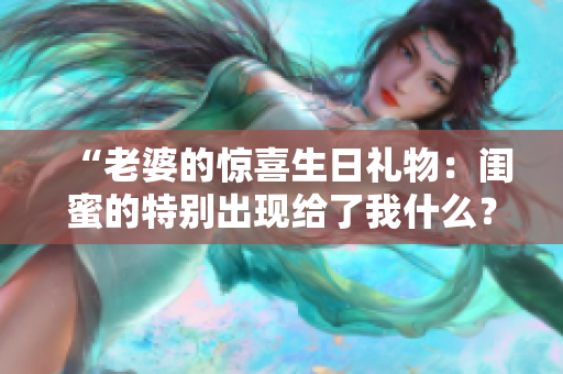 “老婆的惊喜生日礼物：闺蜜的特别出现给了我什么？”