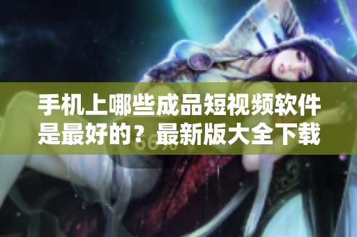 手机上哪些成品短视频软件是最好的？最新版大全下载！