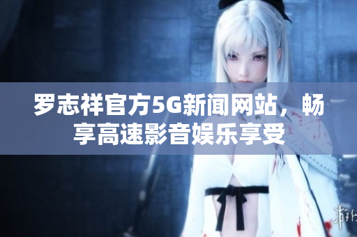 罗志祥官方5G新闻网站，畅享高速影音娱乐享受