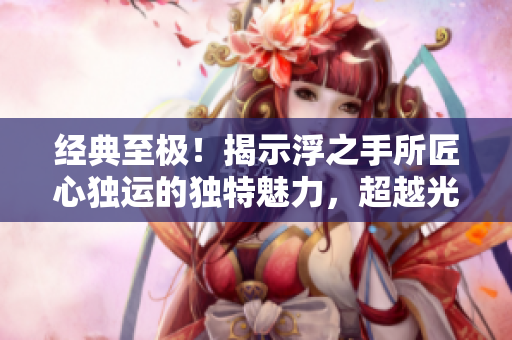 经典至极！揭示浮之手所匠心独运的独特魅力，超越光阴！