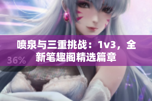 喷泉与三重挑战：1v3，全新笔趣阁精选篇章