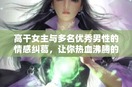 高干女主与多名优秀男性的情感纠葛，让你热血沸腾的小说推荐