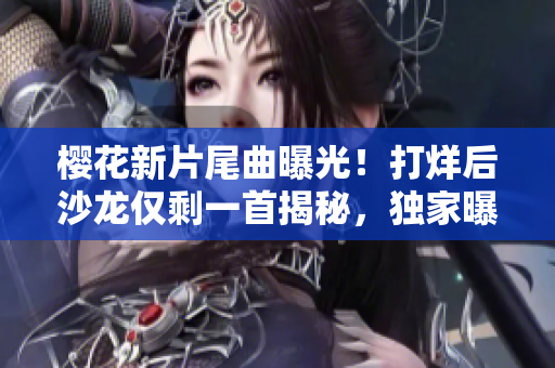 樱花新片尾曲曝光！打烊后沙龙仅剩一首揭秘，独家曝光！