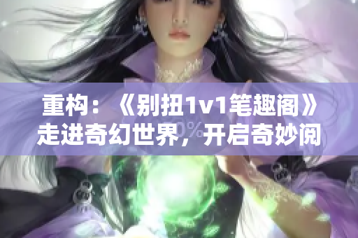 重构：《别扭1v1笔趣阁》走进奇幻世界，开启奇妙阅读之旅