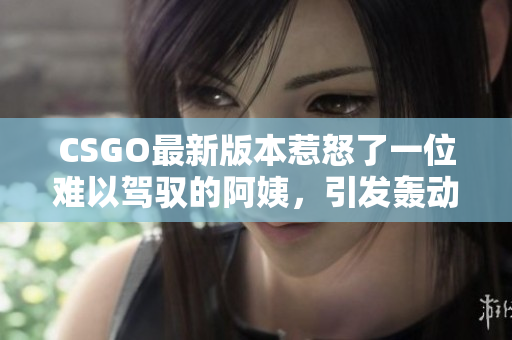 CSGO最新版本惹怒了一位难以驾驭的阿姨，引发轰动！