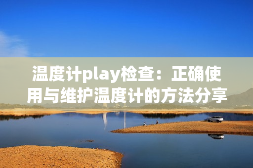 温度计play检查：正确使用与维护温度计的方法分享