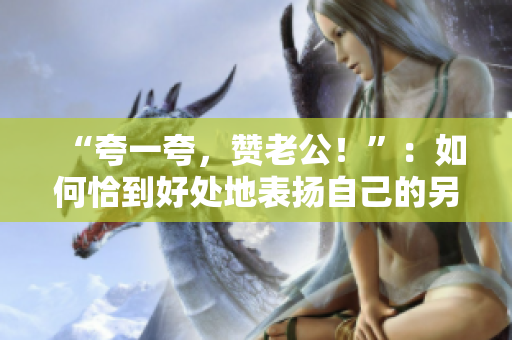 “夸一夸，赞老公！”：如何恰到好处地表扬自己的另一半
