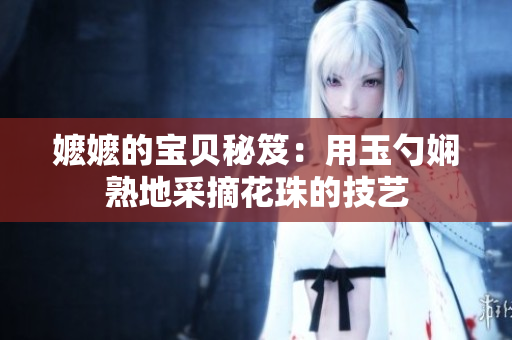 嬷嬷的宝贝秘笈：用玉勺娴熟地采摘花珠的技艺