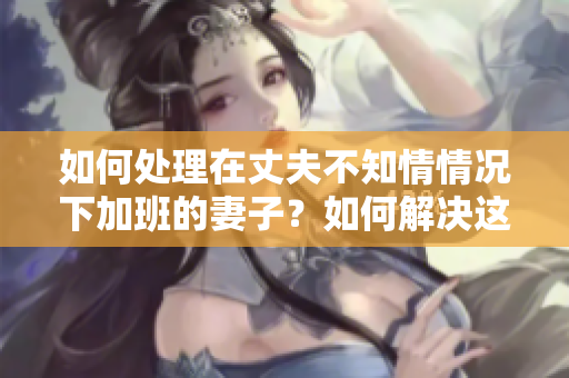 如何处理在丈夫不知情情况下加班的妻子？如何解决这个问题？