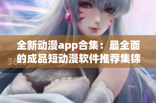 全新动漫app合集：最全面的成品短动漫软件推荐集锦