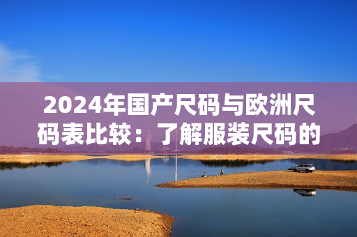 2024年国产尺码与欧洲尺码表比较：了解服装尺码的最新趋势及差异