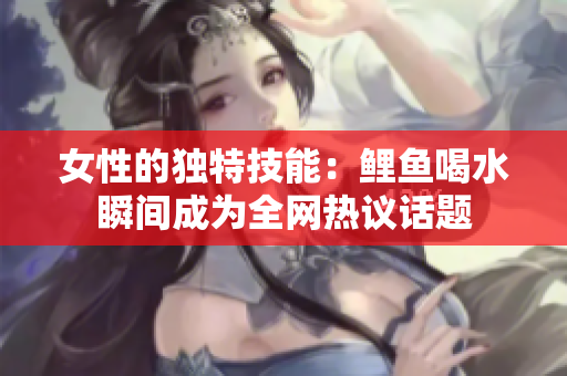 女性的独特技能：鲤鱼喝水瞬间成为全网热议话题