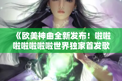 《欧美神曲全新发布！啦啦啦啦啦啦啦世界独家首发歌曲！》