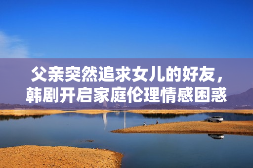 父亲突然追求女儿的好友，韩剧开启家庭伦理情感困惑剧情