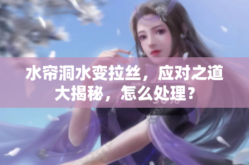 水帘洞水变拉丝，应对之道大揭秘，怎么处理？