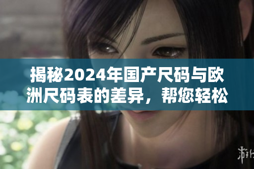 揭秘2024年国产尺码与欧洲尺码表的差异，帮您轻松购物！