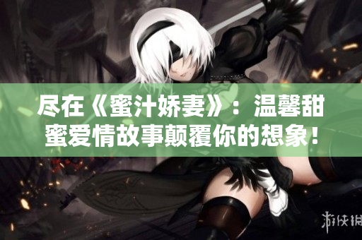 尽在《蜜汁娇妻》：温馨甜蜜爱情故事颠覆你的想象！