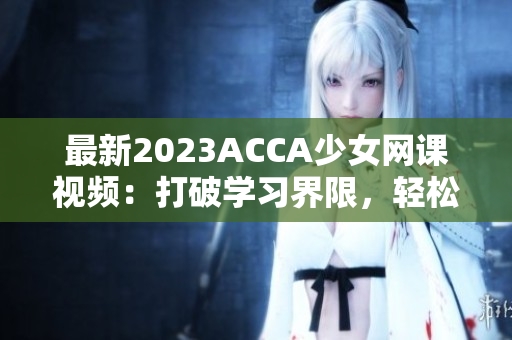 最新2023ACCA少女网课视频：打破学习界限，轻松掌握财会技能！