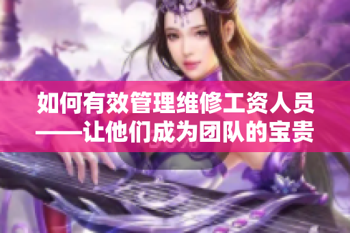 如何有效管理维修工资人员——让他们成为团队的宝贵资产