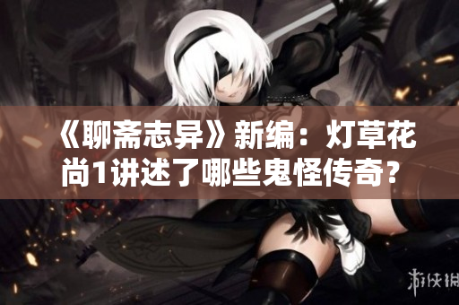 《聊斋志异》新编：灯草花尚1讲述了哪些鬼怪传奇？