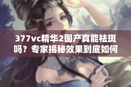 377vc精华2国产真能祛斑吗？专家揭秘效果到底如何