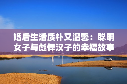婚后生活质朴又温馨：聪明女子与彪悍汉子的幸福故事