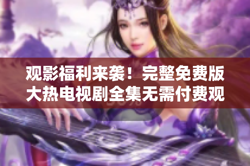 观影福利来袭！完整免费版大热电视剧全集无需付费观看