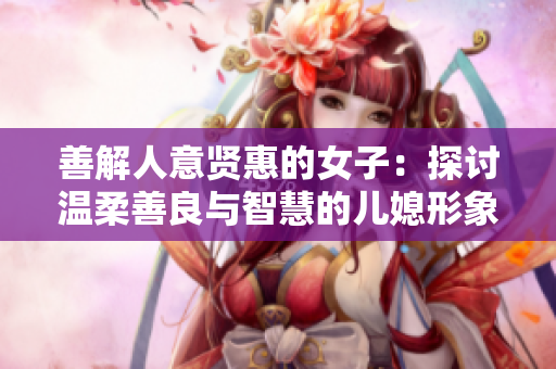 善解人意贤惠的女子：探讨温柔善良与智慧的儿媳形象