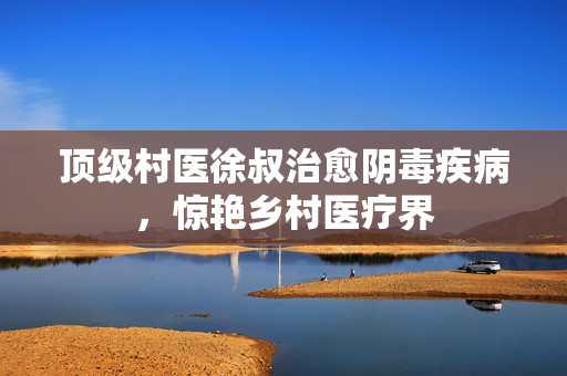 顶级村医徐叔治愈阴毒疾病，惊艳乡村医疗界