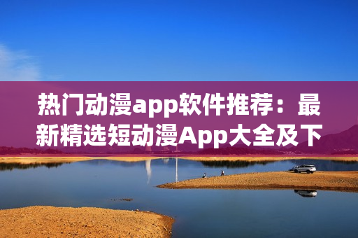 热门动漫app软件推荐：最新精选短动漫App大全及下载指南