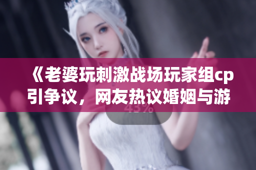 《老婆玩刺激战场玩家组cp引争议，网友热议婚姻与游戏关系》