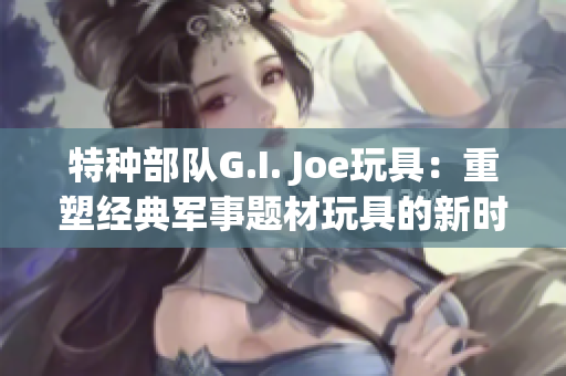 特种部队G.I. Joe玩具：重塑经典军事题材玩具的新时代