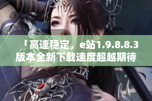 「高速稳定，e站1.9.8.8.3版本全新下载速度超越期待」
