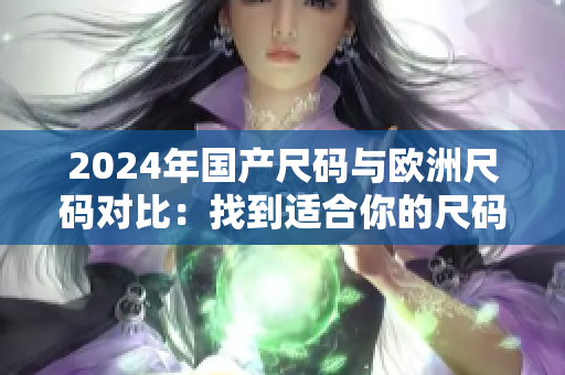 2024年国产尺码与欧洲尺码对比：找到适合你的尺码新指南！