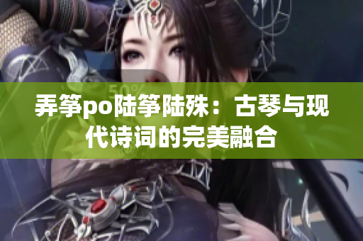 弄筝po陆筝陆殊：古琴与现代诗词的完美融合