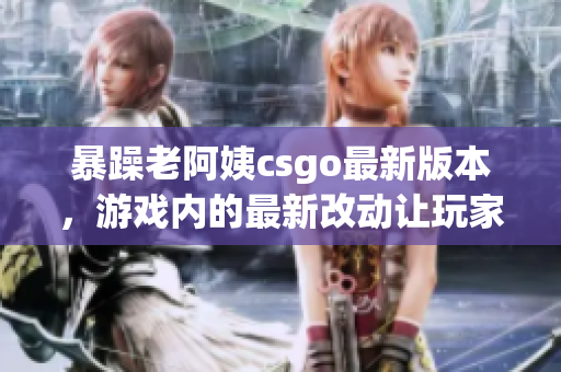 暴躁老阿姨csgo最新版本，游戏内的最新改动让玩家们大呼过瘾