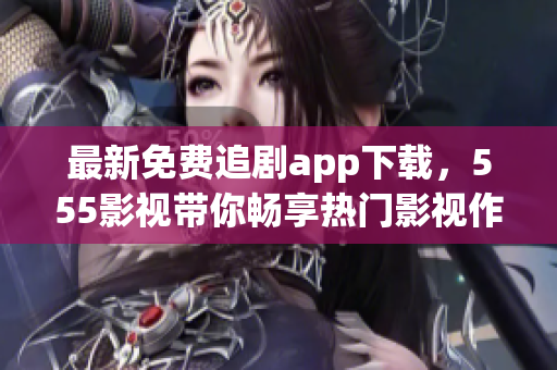 最新免费追剧app下载，555影视带你畅享热门影视作品