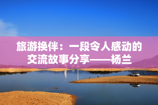 旅游换伴：一段令人感动的交流故事分享——杨兰