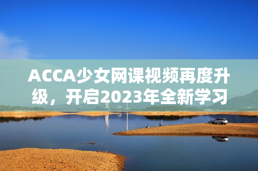 ACCA少女网课视频再度升级，开启2023年全新学习体验