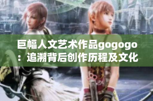 巨幅人文艺术作品gogogo：追溯背后创作历程及文化内涵