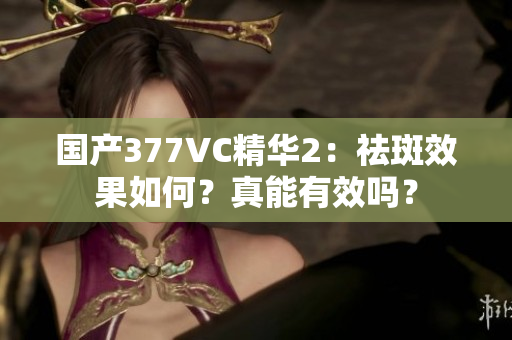 国产377VC精华2：祛斑效果如何？真能有效吗？