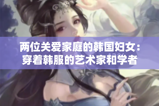 两位关爱家庭的韩国妇女：穿着韩服的艺术家和学者