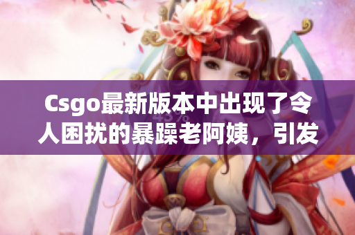 Csgo最新版本中出现了令人困扰的暴躁老阿姨，引发玩家热议