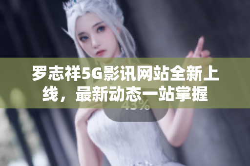 罗志祥5G影讯网站全新上线，最新动态一站掌握