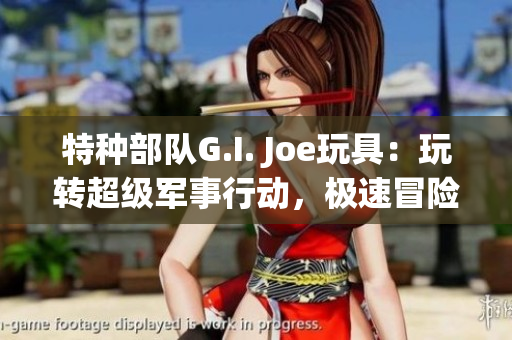 特种部队G.I. Joe玩具：玩转超级军事行动，极速冒险！